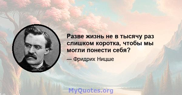 Разве жизнь не в тысячу раз слишком коротка, чтобы мы могли понести себя?