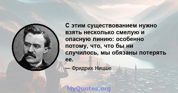 С этим существованием нужно взять несколько смелую и опасную линию: особенно потому, что, что бы ни случилось, мы обязаны потерять ее.