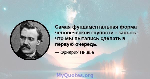 Самая фундаментальная форма человеческой глупости - забыть, что мы пытались сделать в первую очередь.