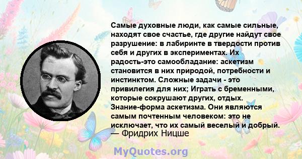 Самые духовные люди, как самые сильные, находят свое счастье, где другие найдут свое разрушение: в лабиринте в твердости против себя и других в экспериментах. Их радость-это самообладание: аскетизм становится в них