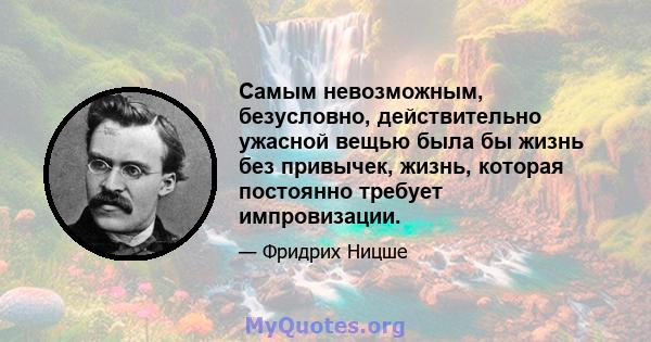 Самым невозможным, безусловно, действительно ужасной вещью была бы жизнь без привычек, жизнь, которая постоянно требует импровизации.