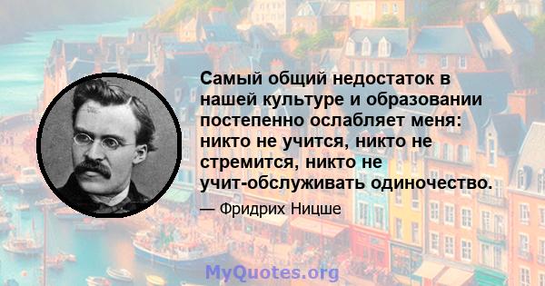 Самый общий недостаток в нашей культуре и образовании постепенно ослабляет меня: никто не учится, никто не стремится, никто не учит-обслуживать одиночество.