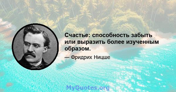 Счастье: способность забыть или выразить более изученным образом.