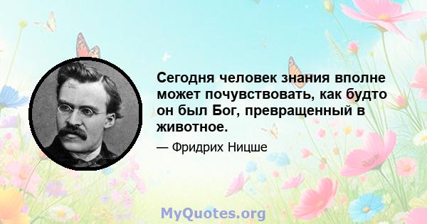 Сегодня человек знания вполне может почувствовать, как будто он был Бог, превращенный в животное.