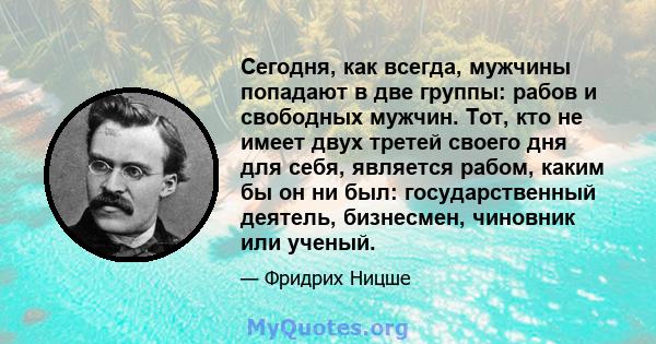 Сегодня, как всегда, мужчины попадают в две группы: рабов и свободных мужчин. Тот, кто не имеет двух третей своего дня для себя, является рабом, каким бы он ни был: государственный деятель, бизнесмен, чиновник или