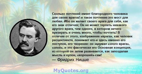 Сколько почтений имеет благородного человека для своих врагов!-и такое почтение-это мост для любви.-Ибо он желает своего врага для себя, как его знак отличия; Он не может терпеть никакого другого врага, чем одного, в