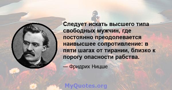 Следует искать высшего типа свободных мужчин, где постоянно преодолевается наивысшее сопротивление: в пяти шагах от тирании, близко к порогу опасности рабства.