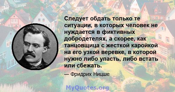 Следует обдать только те ситуации, в которых человек не нуждается в фиктивных добродетелях, а скорее, как танцовщица с жесткой каройкой на его узкой веревке, в которой нужно либо упасть, либо встать или сбежать.