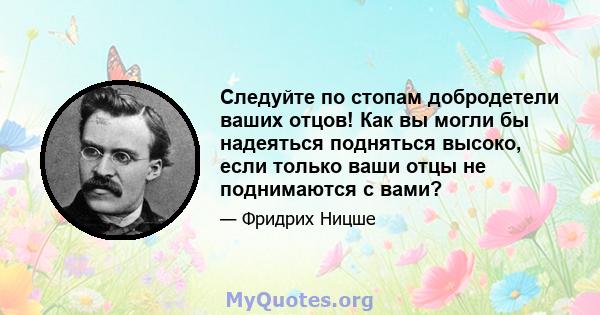 Следуйте по стопам добродетели ваших отцов! Как вы могли бы надеяться подняться высоко, если только ваши отцы не поднимаются с вами?