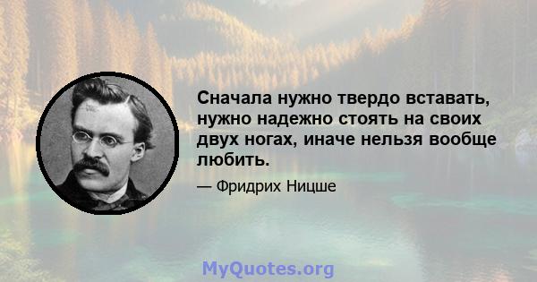 Сначала нужно твердо вставать, нужно надежно стоять на своих двух ногах, иначе нельзя вообще любить.