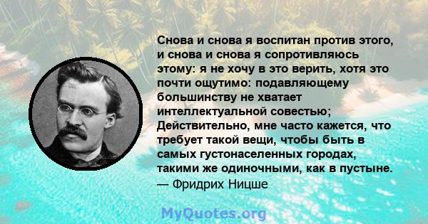 Снова и снова я воспитан против этого, и снова и снова я сопротивляюсь этому: я не хочу в это верить, хотя это почти ощутимо: подавляющему большинству не хватает интеллектуальной совестью; Действительно, мне часто