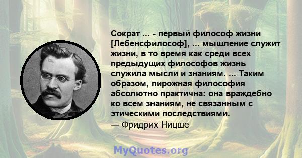 Сократ ... - первый философ жизни [Лебенсфилософ], ... мышление служит жизни, в то время как среди всех предыдущих философов жизнь служила мысли и знаниям. ... Таким образом, пирожная философия абсолютно практична: она