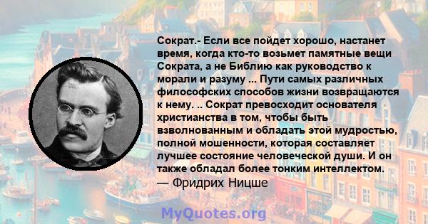 Сократ.- Если все пойдет хорошо, настанет время, когда кто-то возьмет памятные вещи Сократа, а не Библию как руководство к морали и разуму ... Пути самых различных философских способов жизни возвращаются к нему. ..