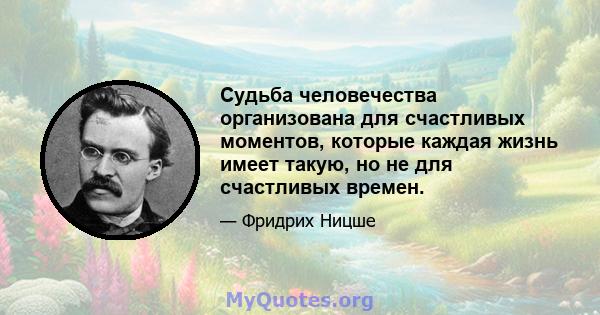 Судьба человечества организована для счастливых моментов, которые каждая жизнь имеет такую, но не для счастливых времен.