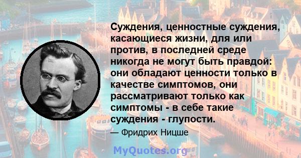 Суждения, ценностные суждения, касающиеся жизни, для или против, в последней среде никогда не могут быть правдой: они обладают ценности только в качестве симптомов, они рассматривают только как симптомы - в себе такие