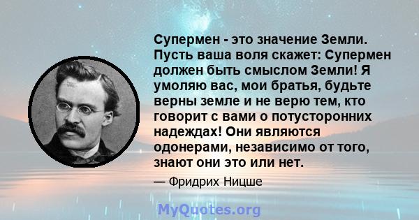 Супермен - это значение Земли. Пусть ваша воля скажет: Супермен должен быть смыслом Земли! Я умоляю вас, мои братья, будьте верны земле и не верю тем, кто говорит с вами о потусторонних надеждах! Они являются одонерами, 