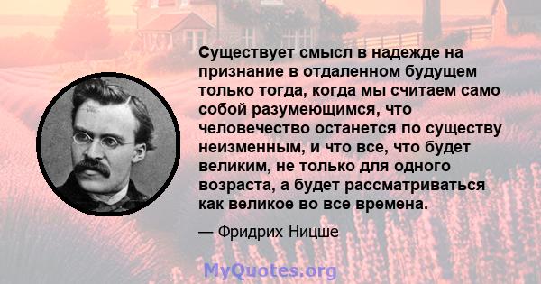 Существует смысл в надежде на признание в отдаленном будущем только тогда, когда мы считаем само собой разумеющимся, что человечество останется по существу неизменным, и что все, что будет великим, не только для одного