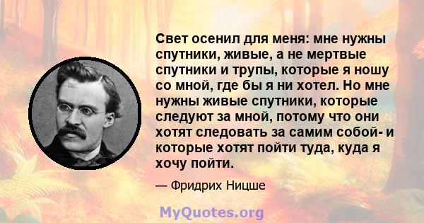 Свет осенил для меня: мне нужны спутники, живые, а не мертвые спутники и трупы, которые я ношу со мной, где бы я ни хотел. Но мне нужны живые спутники, которые следуют за мной, потому что они хотят следовать за самим