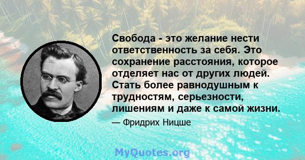 Свобода - это желание нести ответственность за себя. Это сохранение расстояния, которое отделяет нас от других людей. Стать более равнодушным к трудностям, серьезности, лишениям и даже к самой жизни.