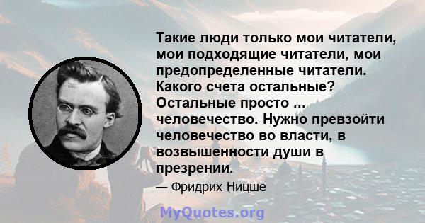 Такие люди только мои читатели, мои подходящие читатели, мои предопределенные читатели. Какого счета остальные? Остальные просто ... человечество. Нужно превзойти человечество во власти, в возвышенности души в презрении.