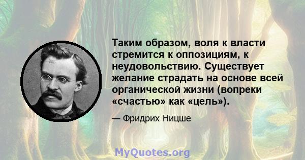 Таким образом, воля к власти стремится к оппозициям, к неудовольствию. Существует желание страдать на основе всей органической жизни (вопреки «счастью» как «цель»).