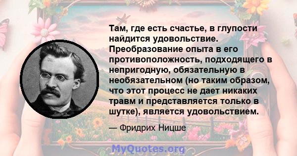 Там, где есть счастье, в глупости найдится удовольствие. Преобразование опыта в его противоположность, подходящего в непригодную, обязательную в необязательном (но таким образом, что этот процесс не дает никаких травм и 