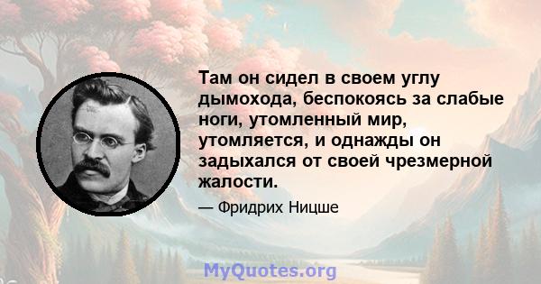 Там он сидел в своем углу дымохода, беспокоясь за слабые ноги, утомленный мир, утомляется, и однажды он задыхался от своей чрезмерной жалости.