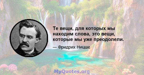 Те вещи, для которых мы находим слова, это вещи, которые мы уже преодолели.