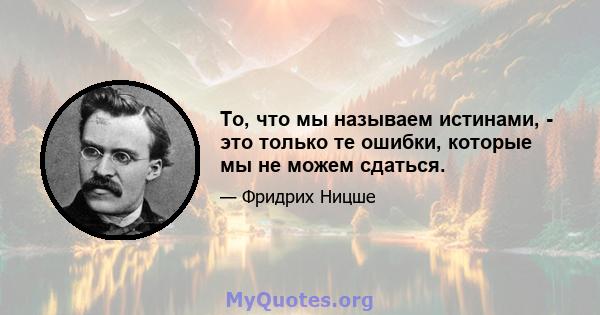 То, что мы называем истинами, - это только те ошибки, которые мы не можем сдаться.