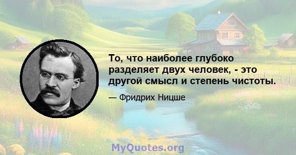 То, что наиболее глубоко разделяет двух человек, - это другой смысл и степень чистоты.