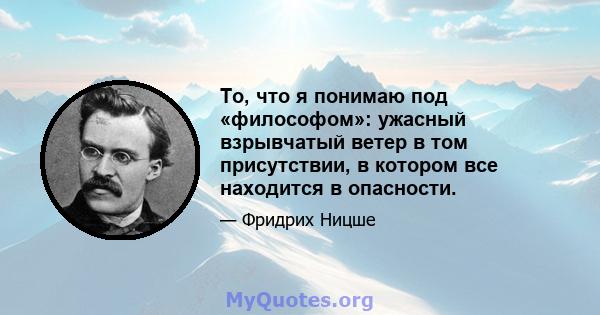 То, что я понимаю под «философом»: ужасный взрывчатый ветер в том присутствии, в котором все находится в опасности.