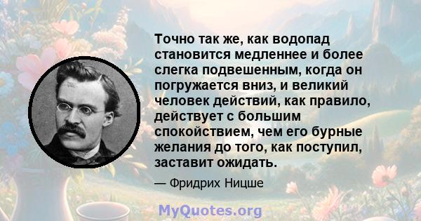 Точно так же, как водопад становится медленнее и более слегка подвешенным, когда он погружается вниз, и великий человек действий, как правило, действует с большим спокойствием, чем его бурные желания до того, как