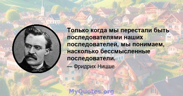 Только когда мы перестали быть последователями наших последователей, мы понимаем, насколько бессмысленные последователи.