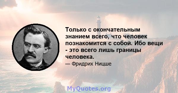 Только с окончательным знанием всего, что человек познакомится с собой. Ибо вещи - это всего лишь границы человека.