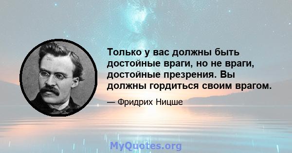 Только у вас должны быть достойные враги, но не враги, достойные презрения. Вы должны гордиться своим врагом.