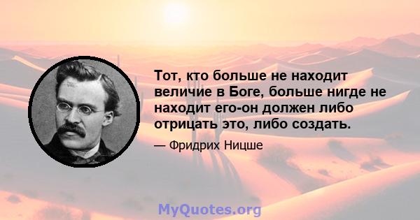 Тот, кто больше не находит величие в Боге, больше нигде не находит его-он должен либо отрицать это, либо создать.