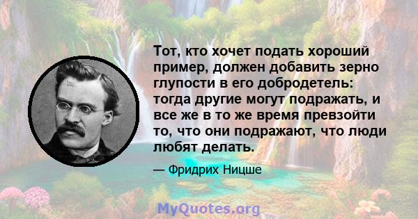 Тот, кто хочет подать хороший пример, должен добавить зерно глупости в его добродетель: тогда другие могут подражать, и все же в то же время превзойти то, что они подражают, что люди любят делать.