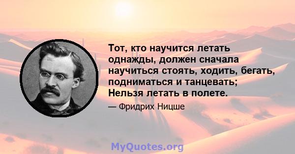 Тот, кто научится летать однажды, должен сначала научиться стоять, ходить, бегать, подниматься и танцевать; Нельзя летать в полете.