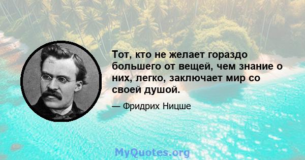 Тот, кто не желает гораздо большего от вещей, чем знание о них, легко, заключает мир со своей душой.