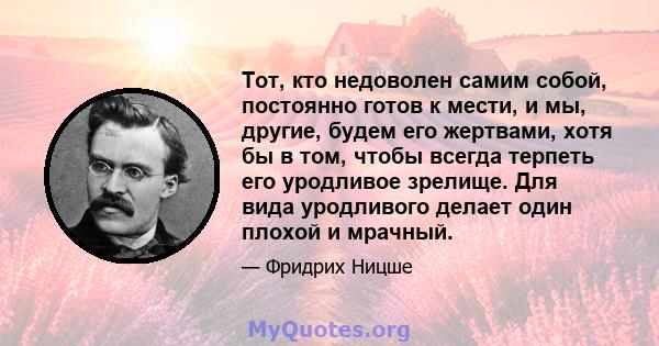 Тот, кто недоволен самим собой, постоянно готов к мести, и мы, другие, будем его жертвами, хотя бы в том, чтобы всегда терпеть его уродливое зрелище. Для вида уродливого делает один плохой и мрачный.