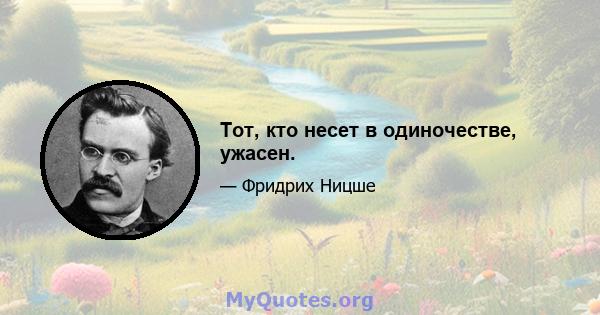 Тот, кто несет в одиночестве, ужасен.