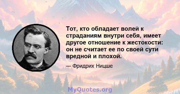 Тот, кто обладает волей к страданиям внутри себя, имеет другое отношение к жестокости: он не считает ее по своей сути вредной и плохой.