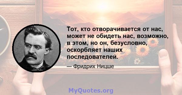 Тот, кто отворачивается от нас, может не обидеть нас, возможно, в этом, но он, безусловно, оскорбляет наших последователей.