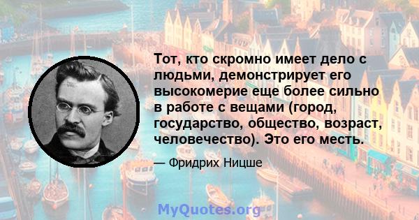 Тот, кто скромно имеет дело с людьми, демонстрирует его высокомерие еще более сильно в работе с вещами (город, государство, общество, возраст, человечество). Это его месть.