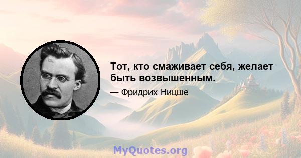 Тот, кто смаживает себя, желает быть возвышенным.