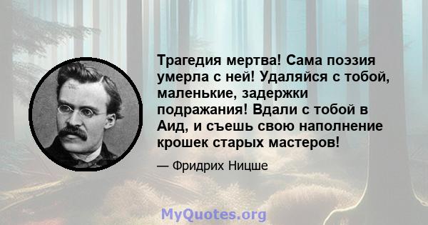 Трагедия мертва! Сама поэзия умерла с ней! Удаляйся с тобой, маленькие, задержки подражания! Вдали с тобой в Аид, и съешь свою наполнение крошек старых мастеров!