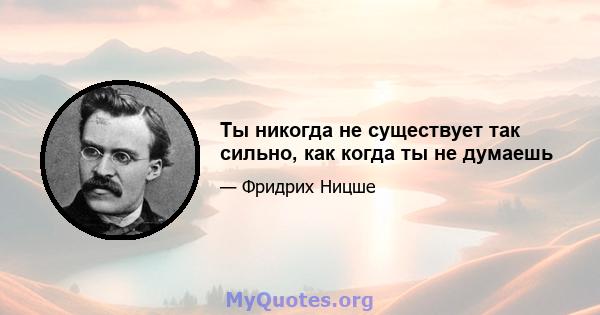 Ты никогда не существует так сильно, как когда ты не думаешь