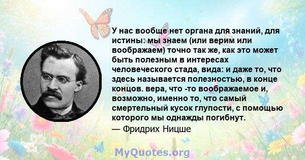 У нас вообще нет органа для знаний, для истины: мы знаем (или верим или воображаем) точно так же, как это может быть полезным в интересах человеческого стада, вида: и даже то, что здесь называется полезностью, в конце