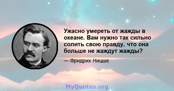 Ужасно умереть от жажды в океане. Вам нужно так сильно солить свою правду, что она больше не жаждут жажды?