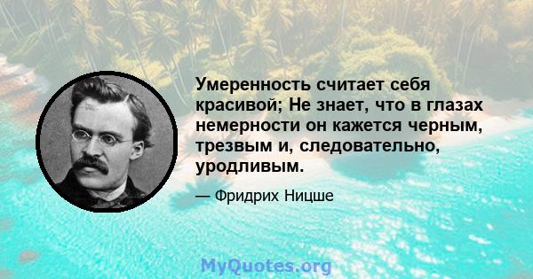 Умеренность считает себя красивой; Не знает, что в глазах немерности он кажется черным, трезвым и, следовательно, уродливым.